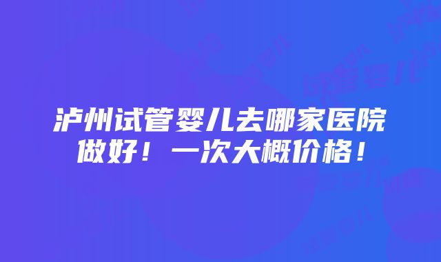 泸州试管婴儿去哪家医院做好！一次大概价格！