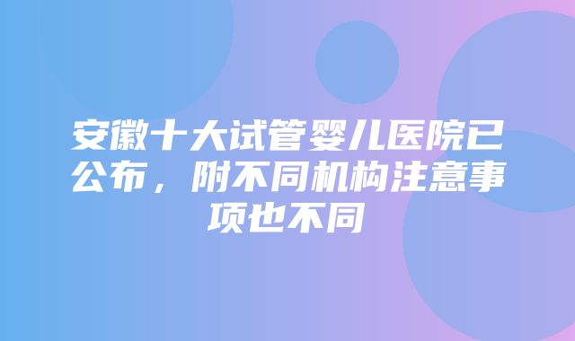 安徽十大试管婴儿医院已公布，附不同机构注意事项也不同