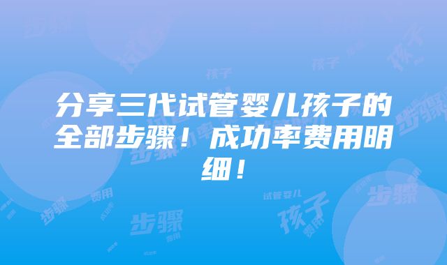 分享三代试管婴儿孩子的全部步骤！成功率费用明细！