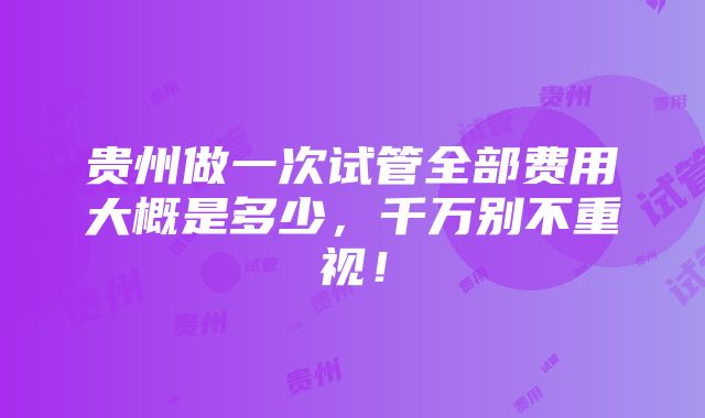 贵州做一次试管全部费用大概是多少，千万别不重视！