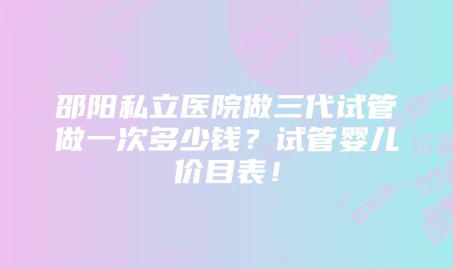 邵阳私立医院做三代试管做一次多少钱？试管婴儿价目表！