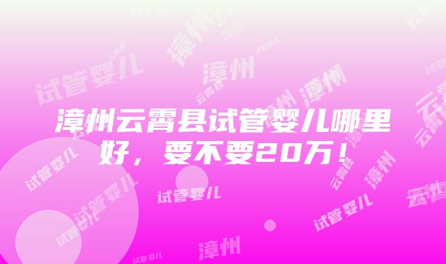 漳州云霄县试管婴儿哪里好，要不要20万！