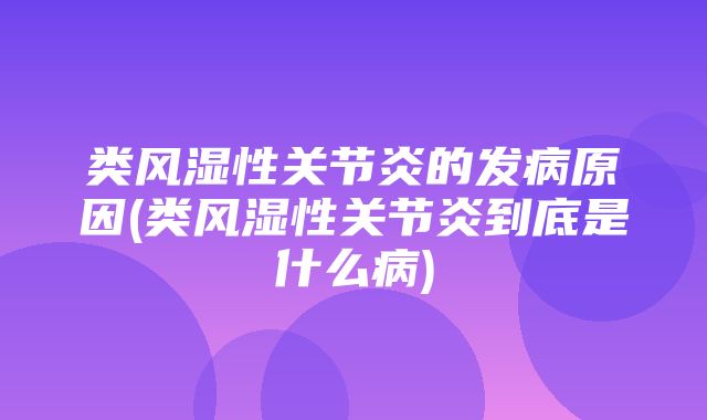 类风湿性关节炎的发病原因(类风湿性关节炎到底是什么病)