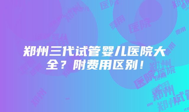 郑州三代试管婴儿医院大全？附费用区别！