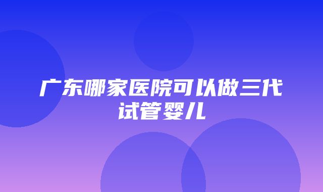 广东哪家医院可以做三代试管婴儿