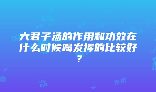 六君子汤的作用和功效在什么时候喝发挥的比较好？