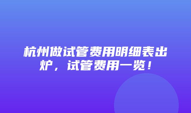 杭州做试管费用明细表出炉，试管费用一览！