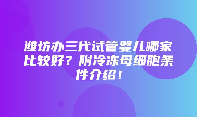 潍坊办三代试管婴儿哪家比较好？附冷冻母细胞条件介绍！