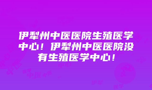 伊犁州中医医院生殖医学中心！伊犁州中医医院没有生殖医学中心！