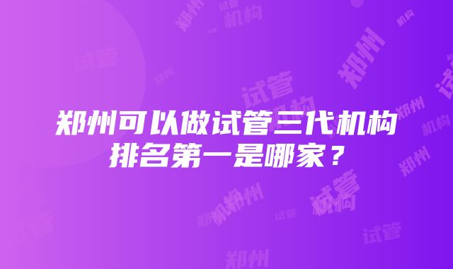 郑州可以做试管三代机构排名第一是哪家？