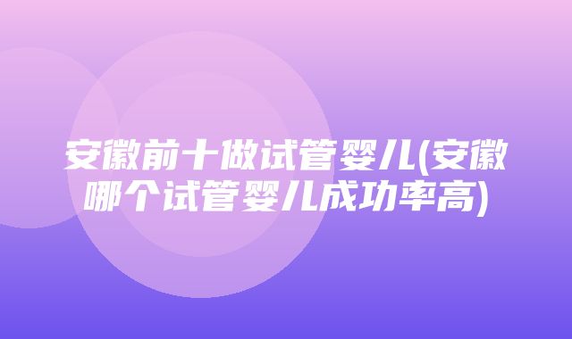 安徽前十做试管婴儿(安徽哪个试管婴儿成功率高)