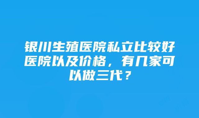 银川生殖医院私立比较好医院以及价格，有几家可以做三代？