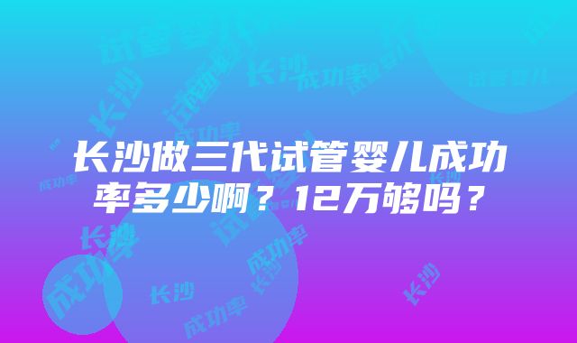 长沙做三代试管婴儿成功率多少啊？12万够吗？