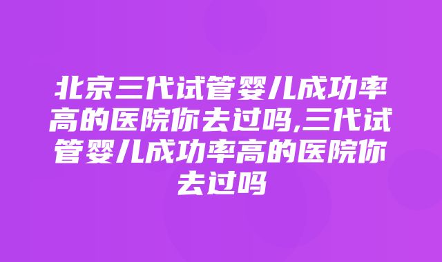 北京三代试管婴儿成功率高的医院你去过吗,三代试管婴儿成功率高的医院你去过吗