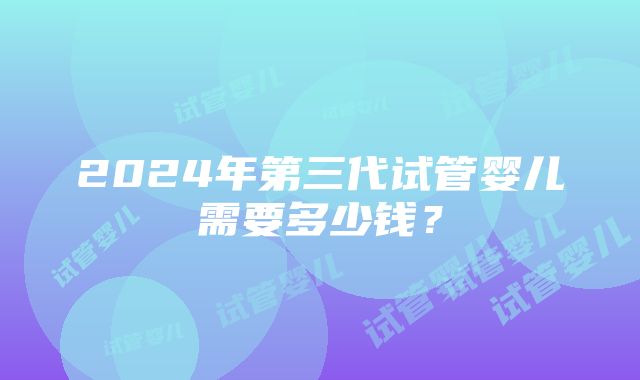 2024年第三代试管婴儿需要多少钱？