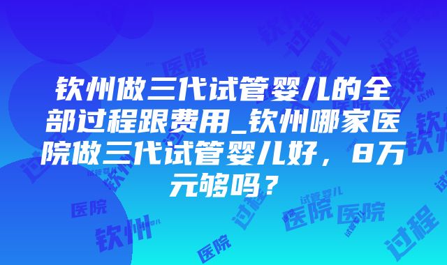 钦州做三代试管婴儿的全部过程跟费用_钦州哪家医院做三代试管婴儿好，8万元够吗？