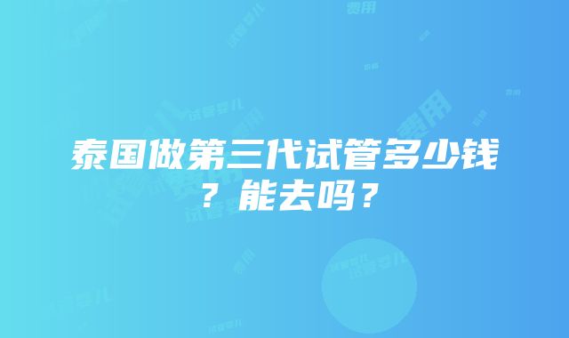 泰国做第三代试管多少钱？能去吗？