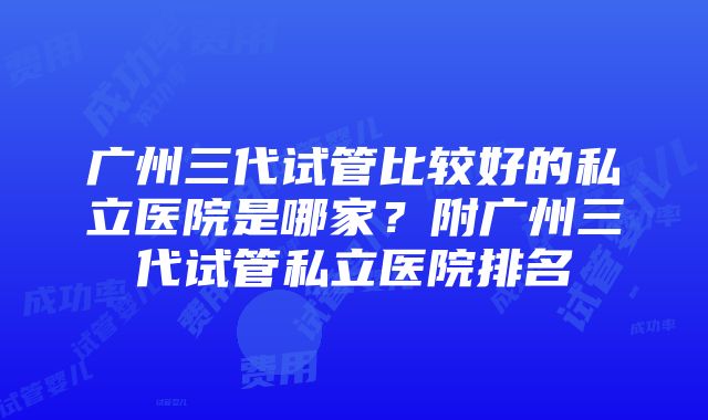 广州三代试管比较好的私立医院是哪家？附广州三代试管私立医院排名