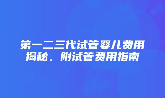 第一二三代试管婴儿费用揭秘，附试管费用指南