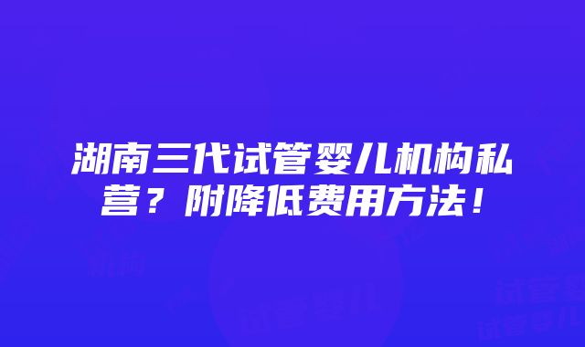 湖南三代试管婴儿机构私营？附降低费用方法！