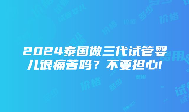 2024泰国做三代试管婴儿很痛苦吗？不要担心!