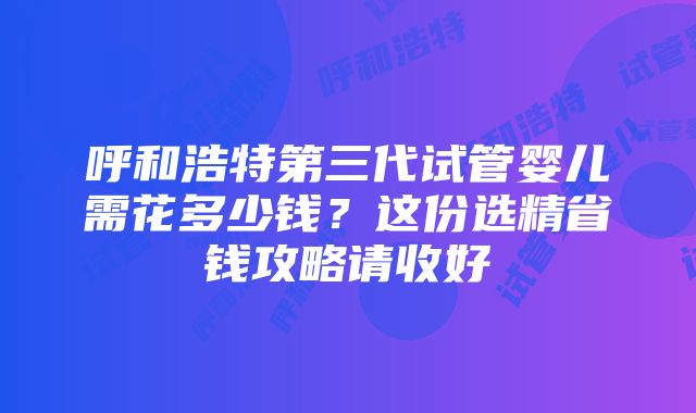 呼和浩特第三代试管婴儿需花多少钱？这份选精省钱攻略请收好