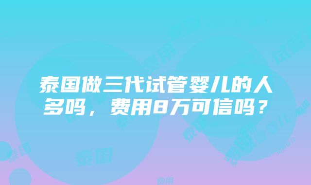 泰国做三代试管婴儿的人多吗，费用8万可信吗？