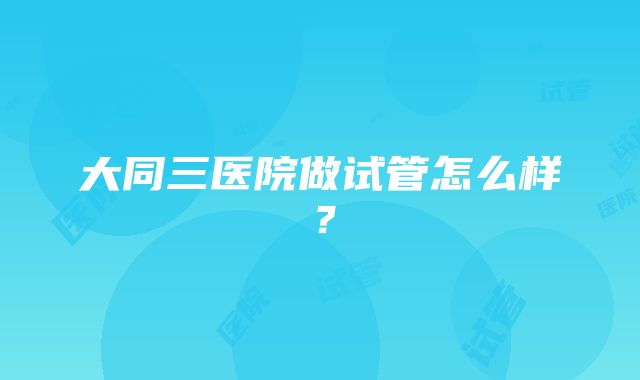 大同三医院做试管怎么样？