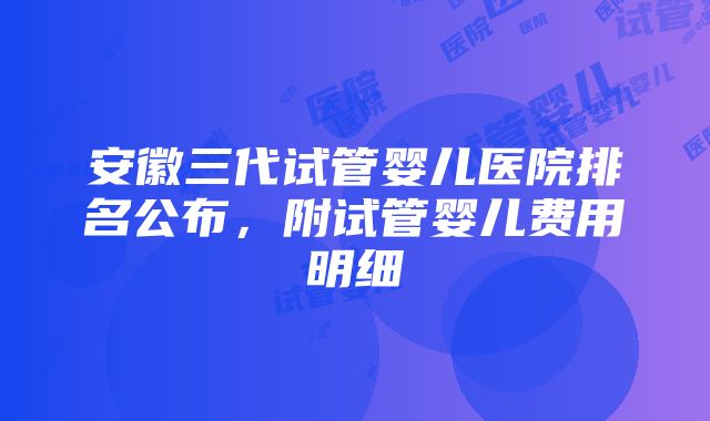 安徽三代试管婴儿医院排名公布，附试管婴儿费用明细