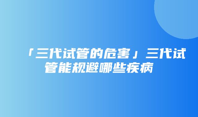 「三代试管的危害」三代试管能规避哪些疾病