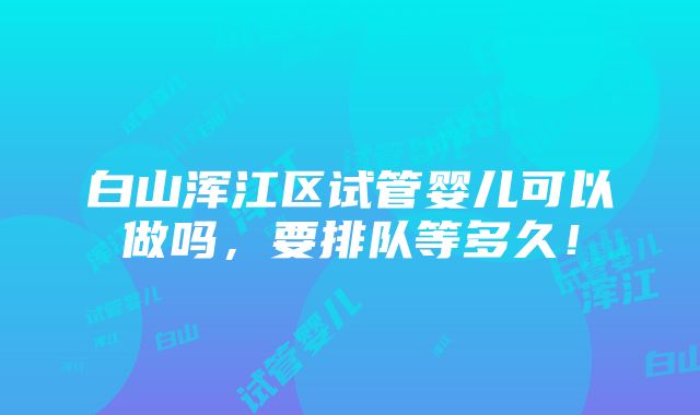 白山浑江区试管婴儿可以做吗，要排队等多久！