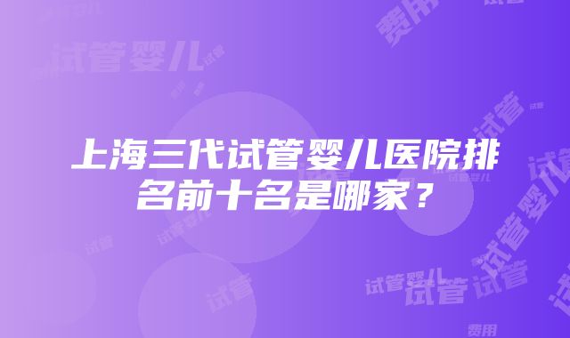 上海三代试管婴儿医院排名前十名是哪家？