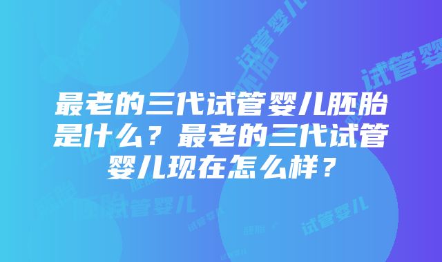 最老的三代试管婴儿胚胎是什么？最老的三代试管婴儿现在怎么样？