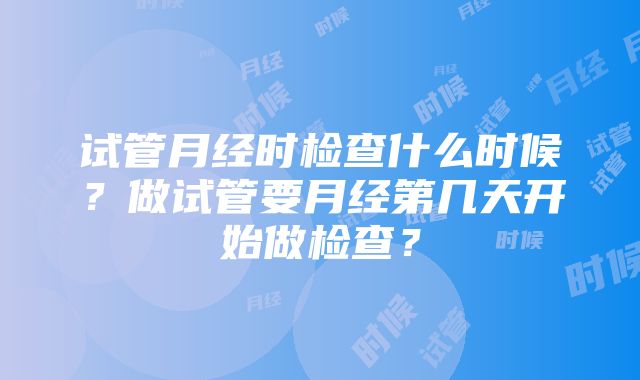 试管月经时检查什么时候？做试管要月经第几天开始做检查？