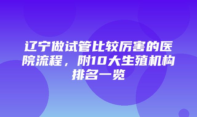 辽宁做试管比较厉害的医院流程，附10大生殖机构排名一览