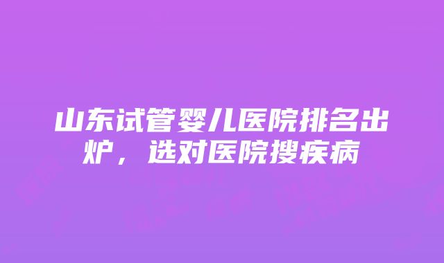 山东试管婴儿医院排名出炉，选对医院搜疾病