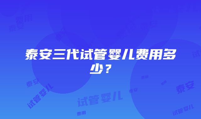 泰安三代试管婴儿费用多少？