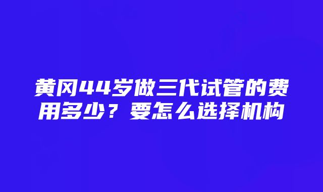 黄冈44岁做三代试管的费用多少？要怎么选择机构