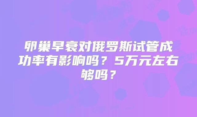 卵巢早衰对俄罗斯试管成功率有影响吗？5万元左右够吗？