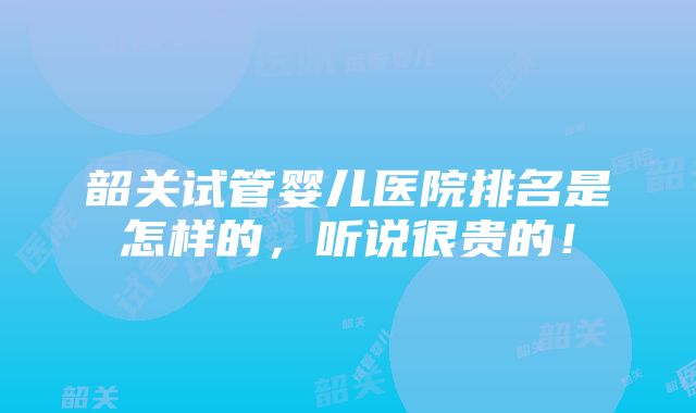 韶关试管婴儿医院排名是怎样的，听说很贵的！