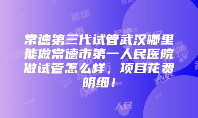 常德第三代试管武汉哪里能做常德市第一人民医院做试管怎么样，项目花费明细！