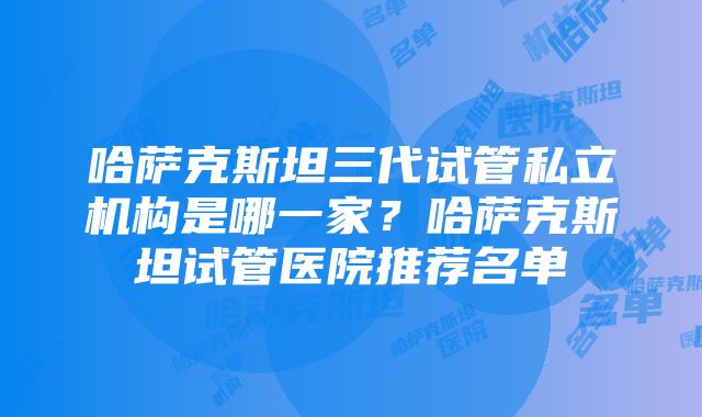 哈萨克斯坦三代试管私立机构是哪一家？哈萨克斯坦试管医院推荐名单