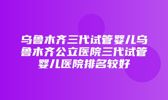 乌鲁木齐三代试管婴儿乌鲁木齐公立医院三代试管婴儿医院排名较好