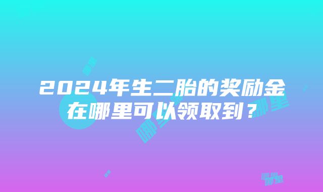 2024年生二胎的奖励金在哪里可以领取到？