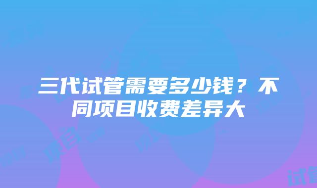 三代试管需要多少钱？不同项目收费差异大