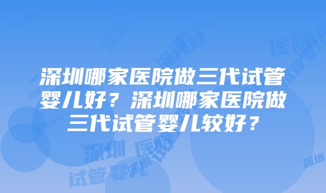 深圳哪家医院做三代试管婴儿好？深圳哪家医院做三代试管婴儿较好？