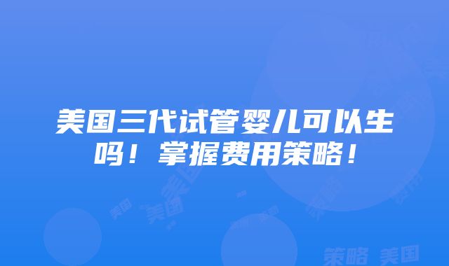 美国三代试管婴儿可以生吗！掌握费用策略！