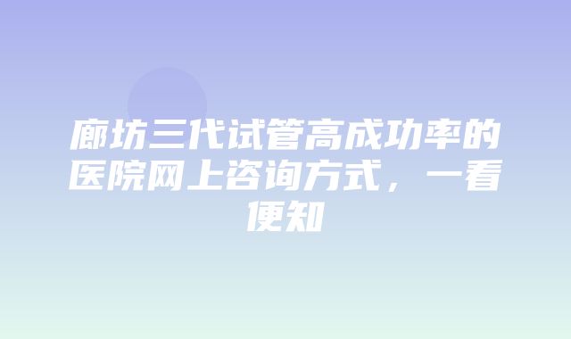 廊坊三代试管高成功率的医院网上咨询方式，一看便知