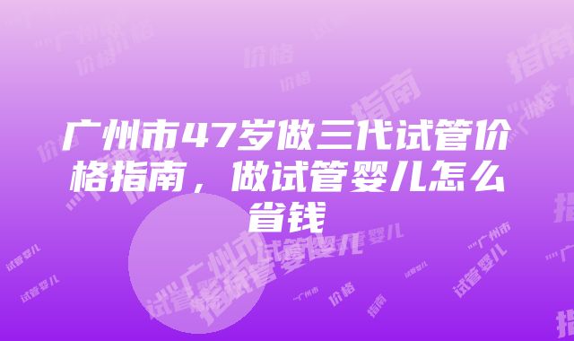 广州市47岁做三代试管价格指南，做试管婴儿怎么省钱