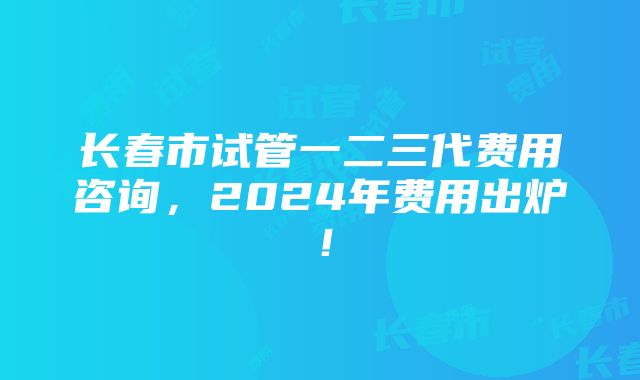 长春市试管一二三代费用咨询，2024年费用出炉！